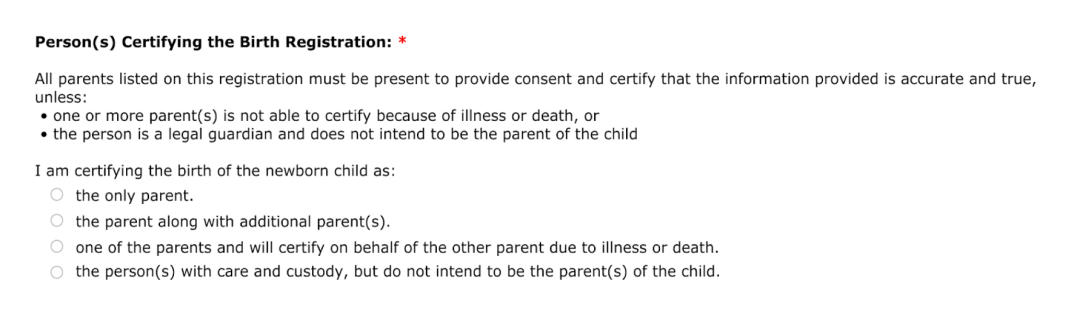 Question for person certifying the birth registration. Selections include: the only parent, the parent along with additional parent(s), one of the parents and will certify on behalf of the other parent due to illness or death, and the person with care and custody, but do not intend to be the parent(s) of the child.